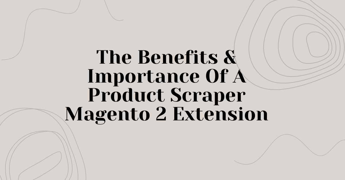 The Benefits and Importance of a Product Scraper Magento 2 Extension